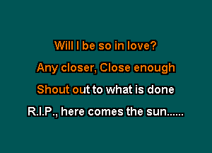 Will I be so in love?

Any closer, Close enough

Shout out to what is done

R.I.P., here comes the sun ......