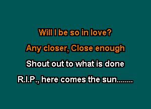 Will I be so in love?

Any closer, Close enough

Shout out to what is done

R.I.P., here comes the sun ........