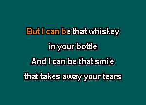 Butl can be that whiskey
in your bottle

And I can be that smile

that takes away your tears