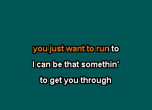 you just want to run to

I can be that somethin'

to get you through