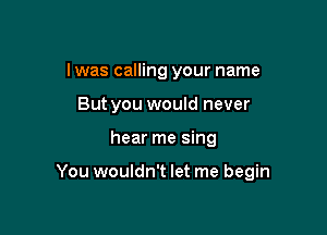 I was calling your name
But you would never

hear me sing

You wouldn't let me begin