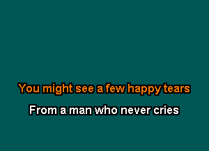 You might see a few happy tears

From a man who never cries