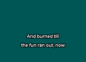 And burned till

the fun ran out, now