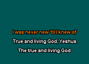 I was never new 'til I knew of

True and living God, Yeshua

The true and living God