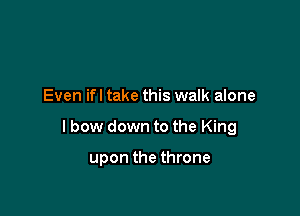Even ifl take this walk alone

I bow down to the King

upon the throne