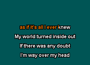 as if it's all I ever knew

My world turned inside out

If there was any doubt

Pm way over my head