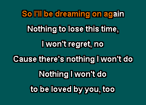 So I'll be dreaming on again
Nothing to lose this time,

lwon't regret, no

Cause there's nothing lwon't do

Nothing I won't do
to be loved by you, too