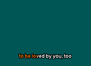 to be loved by you, too