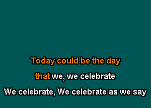 Today could be the day

that we. we celebrate

We celebrate, We celebrate as we say