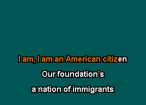 I am, I am an American citizen

Our foundation,s

a nation of immigrants