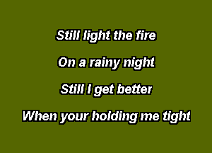 Sim light the fire
On a rainy night

Still I get better

When your homing me tight