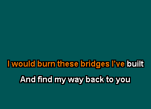 lwould burn these bridges I've built

And fund my way back to you