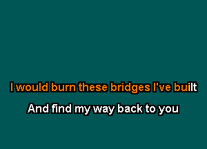 lwould burn these bridges I've built

And fund my way back to you