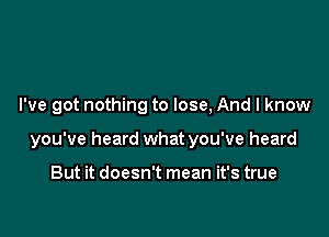 Leave it all behind

I've got nothing to lose, And I know

you've heard what you've heard

But it doesn't mean it's true