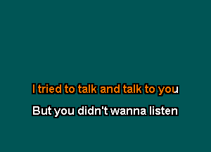 I tried to talk and talk to you

But you didn't wanna listen