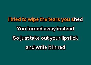 I tried to wipe the tears you shed

You turned away instead

So just take out your lipstick

and write it in red