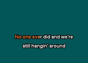 No one ever did and we're

still hangin' around