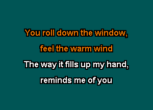 You roll down the window,

feel the warm wind

The way it fills up my hand,

reminds me ofyou