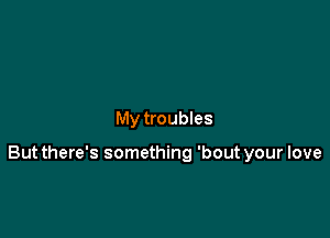 My troubles

But there's something 'bout your love