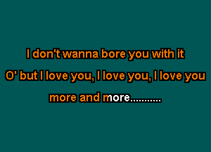 I don't wanna bore you with it

0' but I love you, I love you, I love you

more and more ...........