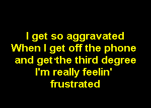 I get so aggravated
When I get off the phone
and getthe third degree
I'm really feelin'
frustrated