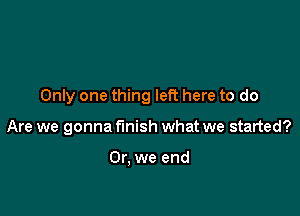 Only one thing left here to do

Are we gonna finish what we started?

Or, we end