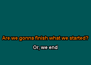 Are we gonna finish what we started?

Or, we end