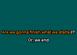 Are we gonna finish what we started?

Or, we end