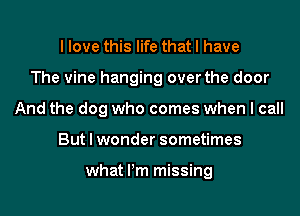 I love this life that I have
The vine hanging over the door
And the dog who comes when I call
But I wonder sometimes

what Pm missing