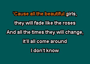 lCause all the beautiful girls,

they will fade like the roses

And all the times they will change,

it'll all come around

I don't know