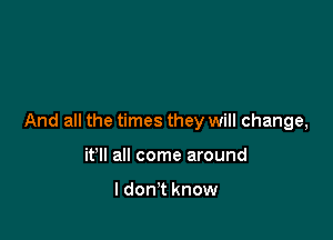 And all the times they will change,

it'll all come around

I don't know