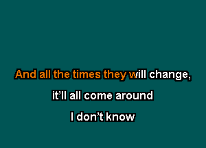 And all the times they will change,

it'll all come around

I don't know