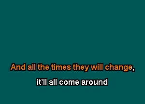 And all the times they will change,

it'll all come around