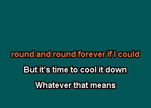 round and round forever ifl could

But it's time to cool it down

Whatever that means