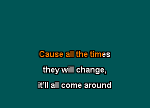 Cause all the times

they will change,

it'll all come around
