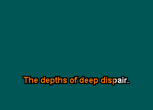 The depths of deep dispair.