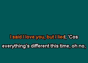 I said I love you, butl lied, 'Cos

everything's different this time, oh no,