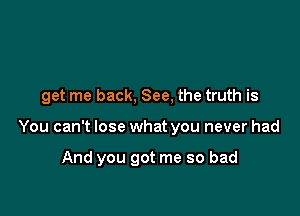 get me back, See, the truth is

You can't lose what you never had

And you got me so bad