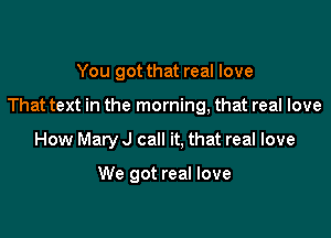 You got that real love

That text in the morning, that real love

How Mary J call it, that real love

We got real love