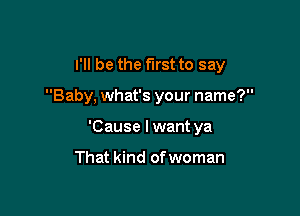 I'll be the first to say

Baby, what's your name?
'Cause I want ya

That kind of woman