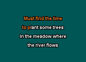 Must find the time

to plant some trees

In the meadow where

the river flows