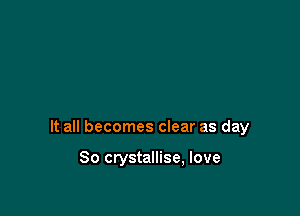 It all becomes clear as day

So crystallise, love