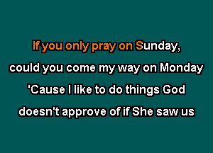 lfyou only pray on Sunday,
could you come my way on Monday
'Cause I like to do things God

doesn't approve of if She saw us