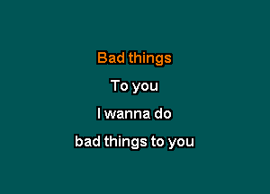 Bad things
To you

I wanna do

bad things to you
