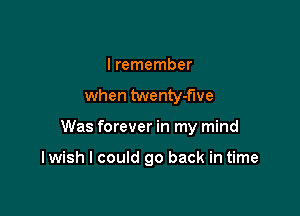 I remember
when twenty-flve

Was forever in my mind

I wish I could go back in time