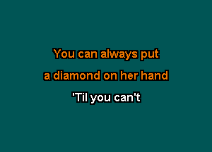 You can always put

a diamond on her hand

'TiI you can't