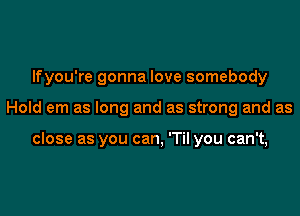 lfyou're gonna love somebody

Hold em as long and as strong and as

close as you can, 'Til you can't,