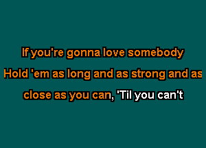 lfyou're gonna love somebody

Hold 'em as long and as strong and as

close as you can, 'Til you can't