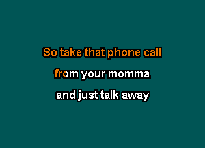 So take that phone call

from your momma

and just talk away