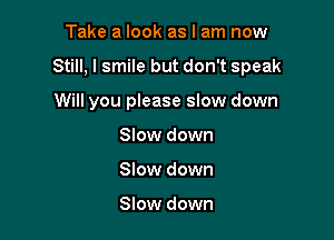 Take a look as I am now

Still, I smile but don't speak

Will you please slow down
Slow down
Slow down

Slow down